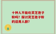 十种人不能吃灵芝孢子粉吗？探讨灵芝孢子粉的适用人群？