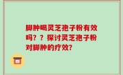 脚肿喝灵芝孢子粉有效吗？？探讨灵芝孢子粉对脚肿的疗效？