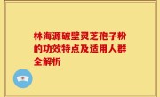 林海源破壁灵芝孢子粉的功效特点及适用人群全解析