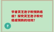 学者灵芝孢子粉预防癌症？探究灵芝孢子粉对癌症预防的功效？