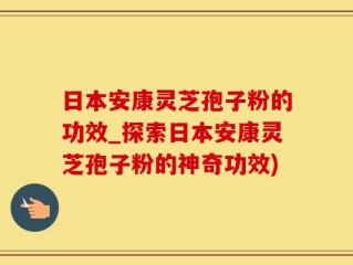 日本安康灵芝孢子粉的功效_探索日本安康灵芝孢子粉的神奇功效)
