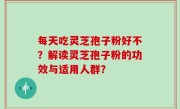 每天吃灵芝孢子粉好不？解读灵芝孢子粉的功效与适用人群？