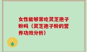 女性能够常吃灵芝孢子粉吗（灵芝孢子粉的营养功效分析）