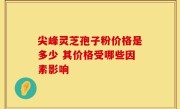 尖峰灵芝孢子粉价格是多少 其价格受哪些因素影响