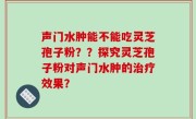 声门水肿能不能吃灵芝孢子粉？？探究灵芝孢子粉对声门水肿的治疗效果？