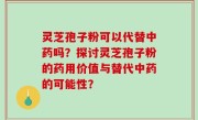 灵芝孢子粉可以代替中药吗？探讨灵芝孢子粉的药用价值与替代中药的可能性？