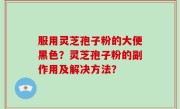 服用灵芝孢子粉的大便黑色？灵芝孢子粉的副作用及解决方法？