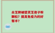 众芝牌破壁灵芝孢子粉颗粒？提高免疫力的好帮手？