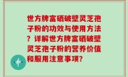 世方牌富硒破壁灵芝孢子粉的功效与使用方法？详解世方牌富硒破壁灵芝孢子粉的营养价值和服用注意事项？