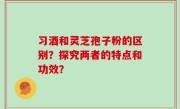 习酒和灵芝孢子粉的区别？探究两者的特点和功效？