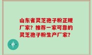 山东省灵芝孢子粉正规厂家？推荐一家可靠的灵芝孢子粉生产厂家？