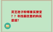 灵芝孢子粉哪里买便宜？？寻找最优惠的购买渠道？