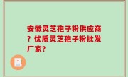 安徽灵芝孢子粉供应商？优质灵芝孢子粉批发厂家？