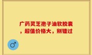 广药灵芝孢子油软胶囊，超值价格大，别错过
