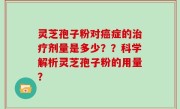 灵芝孢子粉对癌症的治疗剂量是多少？？科学解析灵芝孢子粉的用量？
