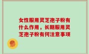 女性服用灵芝孢子粉有什么作用，长期服用灵芝孢子粉有何注意事项