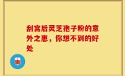 刮宫后灵芝孢子粉的意外之惠，你想不到的好处