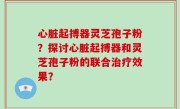 心脏起搏器灵芝孢子粉？探讨心脏起搏器和灵芝孢子粉的联合治疗效果？