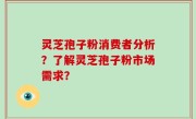 灵芝孢子粉消费者分析？了解灵芝孢子粉市场需求？