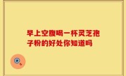早上空腹喝一杯灵芝孢子粉的好处你知道吗