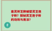 嘉灵祥芝牌破壁灵芝孢子粉？探秘灵芝孢子粉的功效与用法？