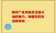 揭开广东粤微灵芝孢子油的魅力，唤醒你的生活新体验