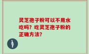 灵芝孢子粉可以不用水吃吗？吃灵芝孢子粉的正确方法？