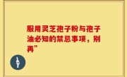服用灵芝孢子粉与孢子油必知的禁忌事项，别再”