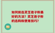 如何挑选灵芝孢子粉最好的方法？灵芝孢子粉的选购和使用技巧？