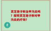 灵芝孢子粉治甲沟炎吗？探究灵芝孢子粉对甲沟炎的疗效？