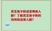 灵芝孢子粉适宜哪些人群？了解灵芝孢子粉的功效和适用人群？