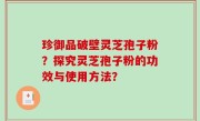 珍御品破壁灵芝孢子粉？探究灵芝孢子粉的功效与使用方法？