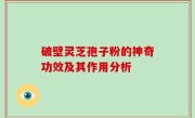 破壁灵芝孢子粉的神奇功效及其作用分析
