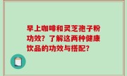 早上咖啡和灵芝孢子粉功效？了解这两种健康饮品的功效与搭配？