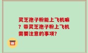 灵芝孢子粉能上飞机嘛？带灵芝孢子粉上飞机需要注意的事项？