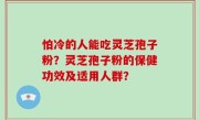 怕冷的人能吃灵芝孢子粉？灵芝孢子粉的保健功效及适用人群？