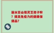 丽水百山祖灵芝孢子粉？提高免疫力的健康保健品？