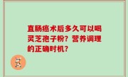 直肠癌术后多久可以喝灵芝孢子粉？营养调理的正确时机？