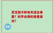 灵芝孢子粉每天适合用量？科学合理的用量建议？