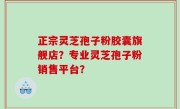 正宗灵芝孢子粉胶囊旗舰店？专业灵芝孢子粉销售平台？