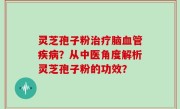 灵芝孢子粉治疗脑血管疾病？从中医角度解析灵芝孢子粉的功效？