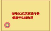 每天吃2克灵芝孢子粉 健康养生新选择
