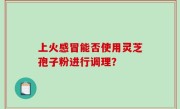 上火感冒能否使用灵芝孢子粉进行调理？