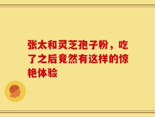 张太和灵芝孢子粉，吃了之后竟然有这样的惊艳体验
