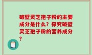 破壁灵芝孢子粉的主要成分是什么？探究破壁灵芝孢子粉的营养成分？