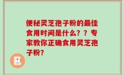 便秘灵芝孢子粉的最佳食用时间是什么？？专家教你正确食用灵芝孢子粉？