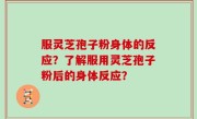 服灵芝孢子粉身体的反应？了解服用灵芝孢子粉后的身体反应？