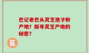 巴记老巴头灵芝孢子粉产地？探寻灵芝产地的秘密？