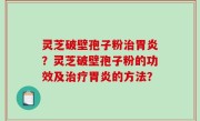 灵芝破壁孢子粉治胃炎？灵芝破壁孢子粉的功效及治疗胃炎的方法？