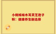 小杨姊妹木耳灵芝孢子粉：健康养生新选择